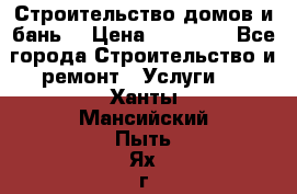 Строительство домов и бань  › Цена ­ 10 000 - Все города Строительство и ремонт » Услуги   . Ханты-Мансийский,Пыть-Ях г.